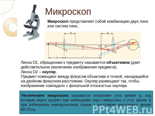 Микроскоп Микроскоп представляет собой комбинацию двух линз или систем линз. Линза О1, обращенная к предмету называется объективом (дает действительное увеличение изображения предмета). Линза О2 – окуляр. Предмет помещают между фокусом объектива и т…