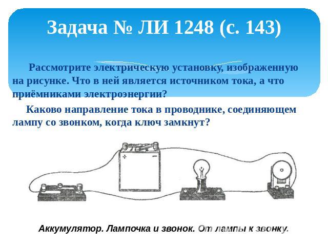Задача № ЛИ 1248 (с. 143) Рассмотрите электрическую установку, изображенную на рисунке. Что в ней является источником тока, а что приёмниками электроэнергии? Каково направление тока в проводнике, соединяющем лампу со звонком, когда ключ замкнут?