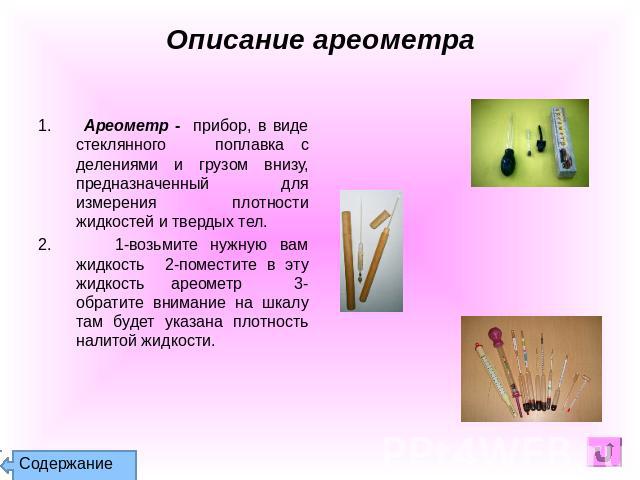 Описание ареометра 1. Ареометр - прибор, в виде стеклянного поплавка с делениями и грузом внизу, предназначенный для измерения плотности жидкостей и твердых тел. 2. 1-возьмите нужную вам жидкость 2-поместите в эту жидкость ареометр 3-обратите вниман…