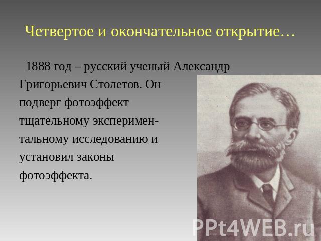 Четвертое и окончательное открытие… 1888 год – русский ученый Александр Григорьевич Столетов. Он подверг фотоэффект тщательному эксперимен- тальному исследованию и установил законы фотоэффекта.