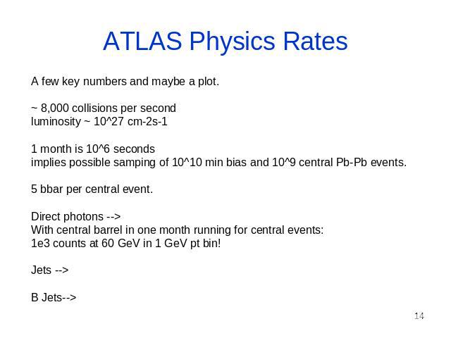 ATLAS Physics Rates A few key numbers and maybe a plot. ~ 8,000 collisions per second luminosity ~ 10^27 cm-2s-1 1 month is 10^6 seconds implies possible samping of 10^10 min bias and 10^9 central Pb-Pb events. 5 bbar per central event. Direct photo…