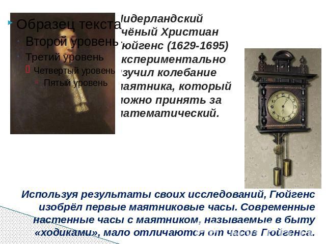 Нидерландский учёный Христиан Гюйгенс (1629-1695) экспериментально изучил колебание маятника, который можно принять за математический. Используя результаты своих исследований, Гюйгенс изобрёл первые маятниковые часы. Современные настенные часы с мая…