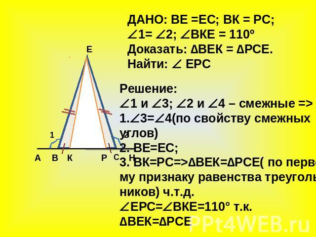 ДАНО: ВЕ =ЕС; ВК = РС; 1= 2; ВКЕ = 110º Доказать: ∆ВЕК = ∆РСЕ. Найти: ЕРС Решение: 1 и 3; 2 и 4 – смежные => 1.3=4(по свойству смежных углов) 2. ВЕ=ЕС; 3. ВК=РС=>∆ВЕК=∆РСЕ( по перво- му признаку равенства треуголь- ников) ч.т.д. ЕРС=ВКЕ=110° т.к. ∆В…
