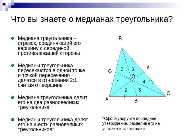 Что вы знаете о медианах треугольника? Медиана треугольника – отрезок, соединяющий его вершину с серединой противолежащей стороны Медианы треугольника пересекаются в одной точке и точкой пересечения делятся в отношении 2:1, считая от вершины Медиана…