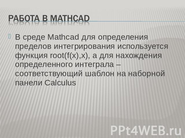 Работа в Mathcad В среде Mathcad для определения пределов интегрирования используется функция root(f(x),x), а для нахождения определенного интеграла – соответствующий шаблон на наборной панели Calculus