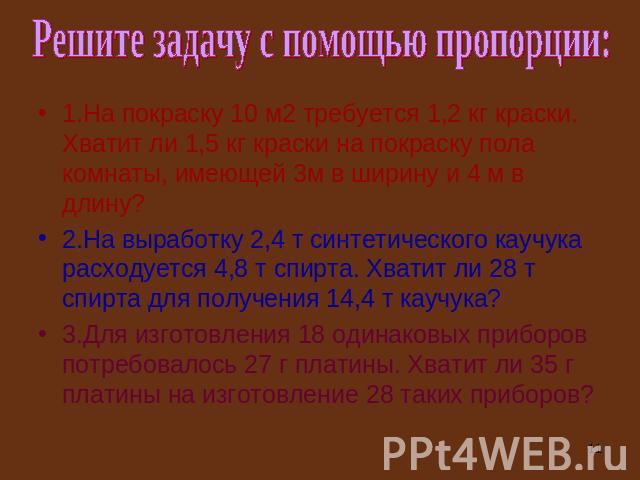 Решите задачу с помощью пропорции: 1.На покраску 10 м2 требуется 1,2 кг краски. Хватит ли 1,5 кг краски на покраску пола комнаты, имеющей 3м в ширину и 4 м в длину? 2.На выработку 2,4 т синтетического каучука расходуется 4,8 т спирта. Хватит ли 28 т…