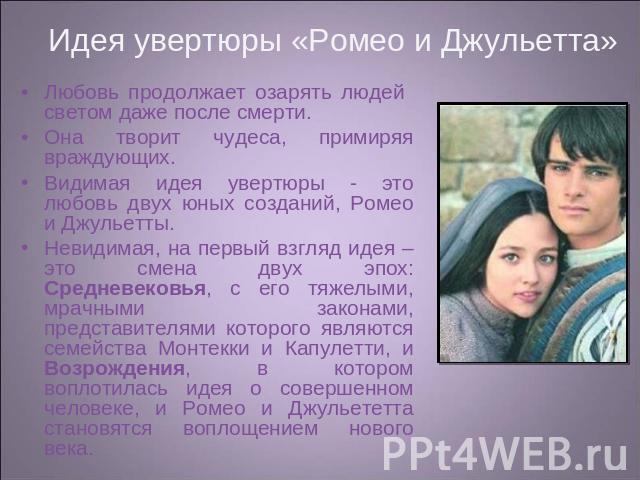 Идея увертюры «Ромео и Джульетта» Любовь продолжает озарять людей светом даже после смерти. Она творит чудеса, примиряя враждующих. Видимая идея увертюры - это любовь двух юных созданий, Ромео и Джульетты. Невидимая, на первый взгляд идея – это смен…