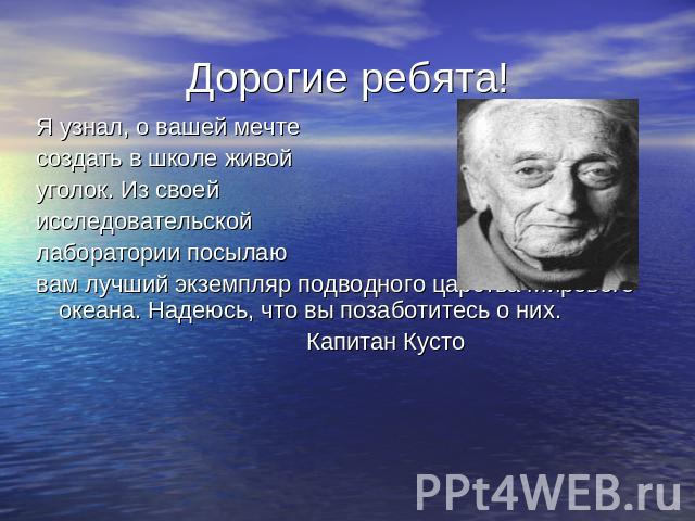 Дорогие ребята! Я узнал, о вашей мечте создать в школе живой уголок. Из своей исследовательской лаборатории посылаю вам лучший экземпляр подводного царства Мирового океана. Надеюсь, что вы позаботитесь о них. Капитан Кусто