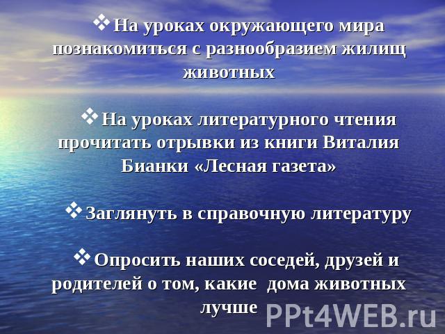 На уроках окружающего мира познакомиться с разнообразием жилищ животных На уроках литературного чтения прочитать отрывки из книги Виталия Бианки «Лесная газета» Заглянуть в справочную литературу Опросить наших соседей, друзей и родителей о том, каки…