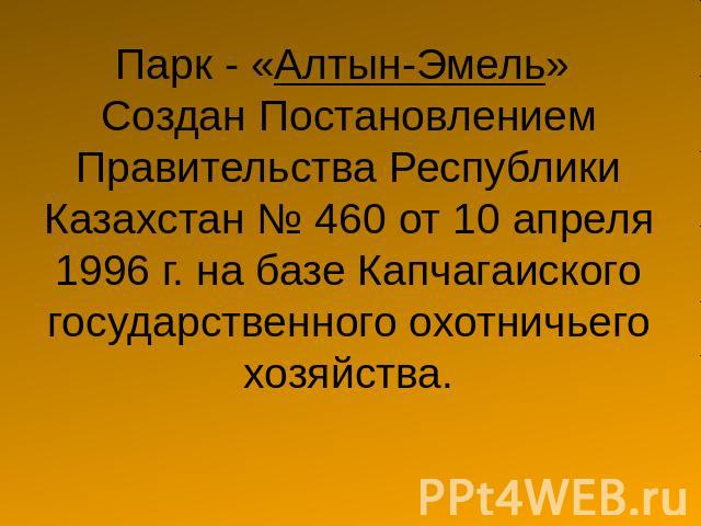 Парк - «Алтын-Эмель» Создан Постановлением Правительства Республики Казахстан № 460 от 10 апреля 1996 г. на базе Капчагаиского государственного охотничьего хозяйства.