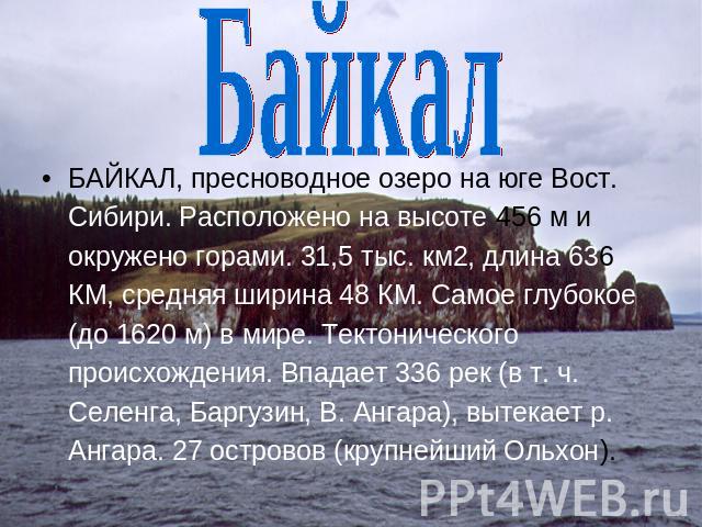 Байкал БАЙКАЛ, пресноводное озеро на юге Вост. Сибири. Расположено на высоте 456 м и окружено горами. 31,5 тыс. км2, длина 636 КМ, средняя ширина 48 КМ. Самое глубокое (до 1620 м) в мире. Тектонического происхождения. Впадает 336 рек (в т. ч. Селенг…