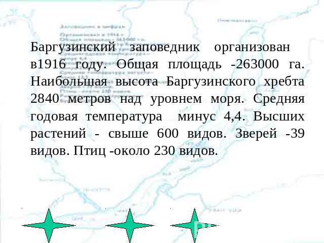 Баргузинский заповедник организован в1916 году. Общая площадь -263000 га. Наибольшая высота Баргузинского хребта 2840 метров над уровнем моря. Средняя годовая температура минус 4,4. Высших растений - свыше 600 видов. Зверей -39 видов. Птиц -около 23…