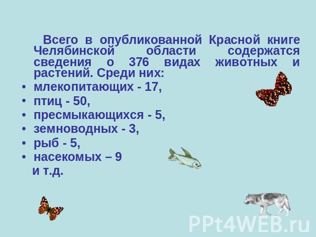 Всего в опубликованной Красной книге Челябинской области содержатся сведения о 376 видах животных и растений. Среди них: млекопитающих - 17, птиц - 50, пресмыкающихся - 5, земноводных - 3, рыб - 5, насекомых – 9 и т.д.