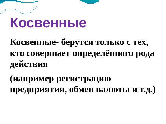 Косвенные Косвенные- берутся только с тех, кто совершает определённого рода действия (например регистрацию предприятия, обмен валюты и т.д.)