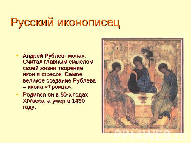 Русский иконописец Андрей Рублев- монах. Считал главным смыслом своей жизни творение икон и фресок. Самое великое создание Рублева – икона «Троица». Родился он в 60-х годах XIVвека, а умер в 1430 году.