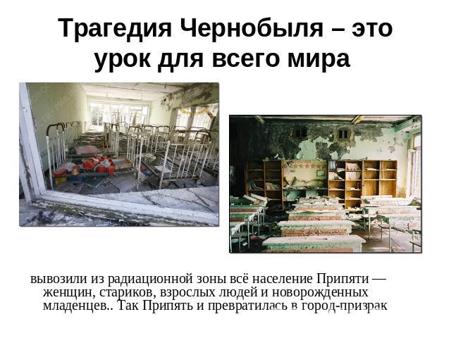 Трагедия Чернобыля – это урок для всего мира вывозили из радиационной зоны всё население Припяти — женщин, стариков, взрослых людей и новорожденных младенцев.. Так Припять и превратилась в город-призрак
