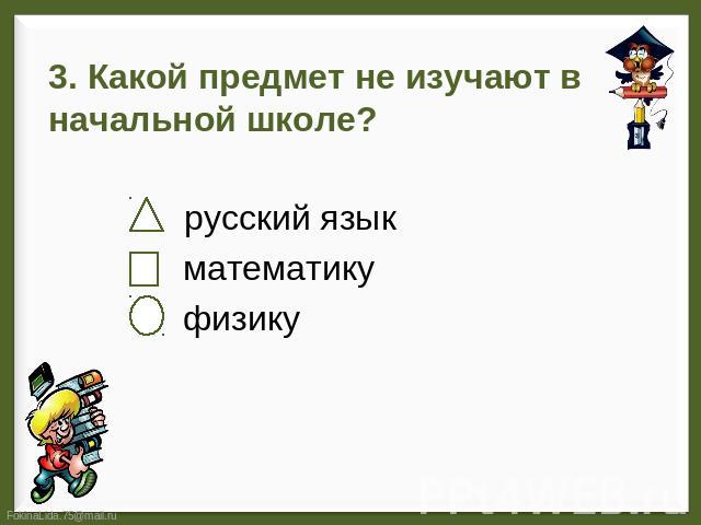 3. Какой предмет не изучают в начальной школе? русский язык математику физику