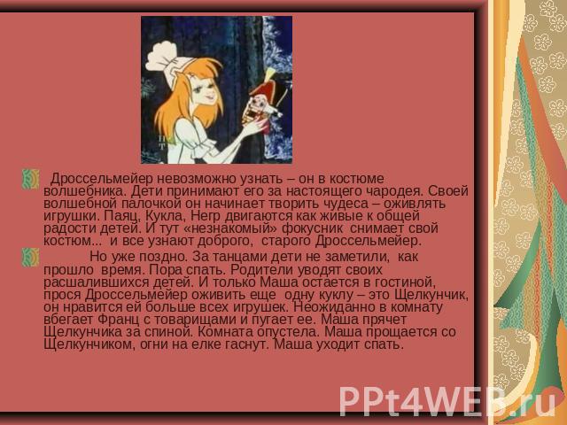   Дроссельмейер невозможно узнать – он в костюме волшебника. Дети принимают его за настоящего чародея. Своей волшебной палочкой он начинает творить чудеса – оживлять игрушки. Паяц, Кукла, Негр двигаются как живые к общей радости детей. И тут «незнак…