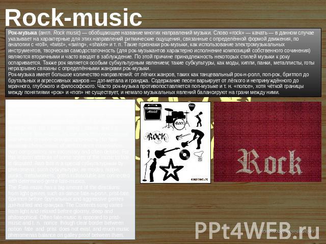 Rock-music Рок-музыка (англ. Rock music) — обобщающее название многих направлений музыки. Слово «rock» — качать — в данном случае указывает на характерные для этих направлений ритмические ощущения, связанные с определённой формой движения, по аналог…