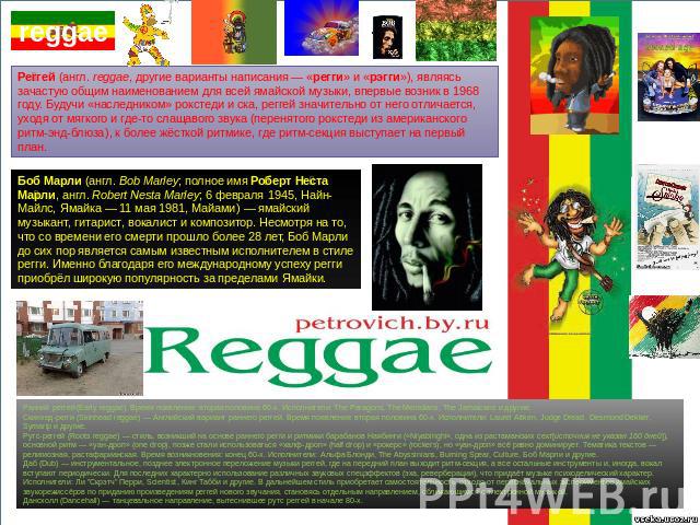 Реггей (англ. reggae, другие варианты написания — «регги» и «рэгги»), являясь зачастую общим наименованием для всей ямайской музыки, впервые возник в 1968 году. Будучи «наследником» рокстеди и ска, реггей значительно от него отличается, уходя от мяг…