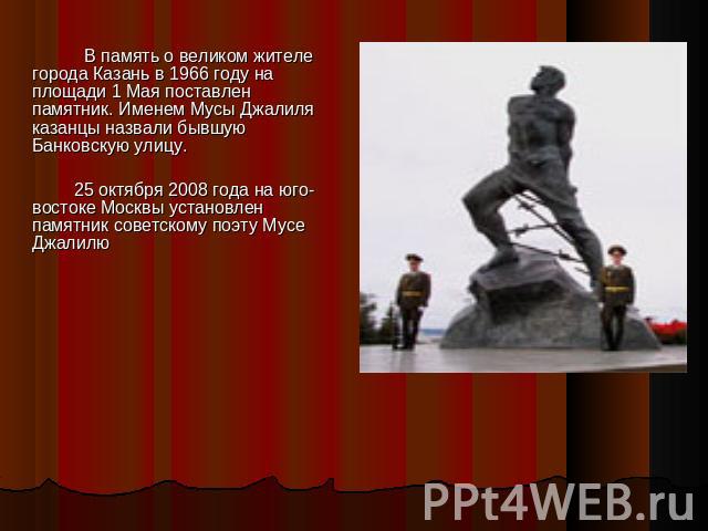 В память о великом жителе города Казань в 1966 году на площади 1 Мая поставлен памятник. Именем Мусы Джалиля казанцы назвали бывшую Банковскую улицу. 25 октября 2008 года на юго-востоке Москвы установлен памятник советскому поэту Мусе Джалилю