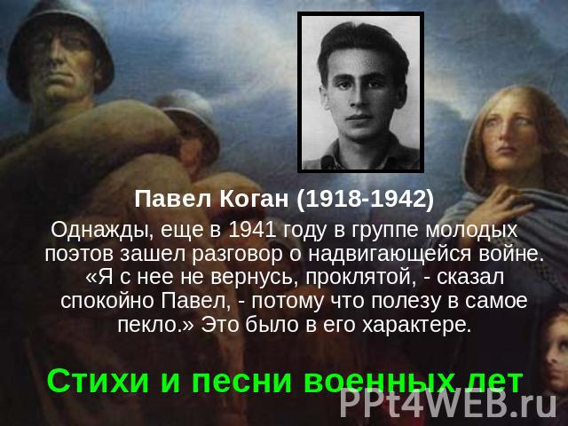 Павел Коган (1918-1942) Однажды, еще в 1941 году в группе молодых поэтов зашел разговор о надвигающейся войне. «Я с нее не вернусь, проклятой, - сказал спокойно Павел, - потому что полезу в самое пекло.» Это было в его характере. Стихи и песни военных лет