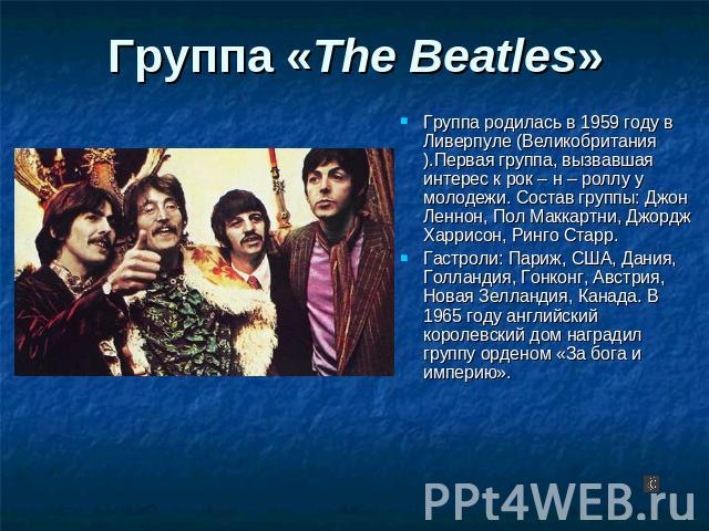 Группа «The Beatles» Группа родилась в 1959 году в Ливерпуле (Великобритания).Первая группа, вызвавшая интерес к рок – н – роллу у молодежи. Состав группы: Джон Леннон, Пол Маккартни, Джордж Харрисон, Ринго Старр. Гастроли: Париж, США, Дания, Голлан…