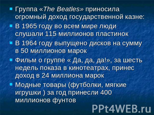 Группа «The Beatles» приносила огромный доход государственной казне: В 1965 году во всем мире люди слушали 115 миллионов пластинок В 1964 году выпущено дисков на сумму в 50 миллионов марок Фильм о группе « Да, да, да!», за шесть недель показа в кино…