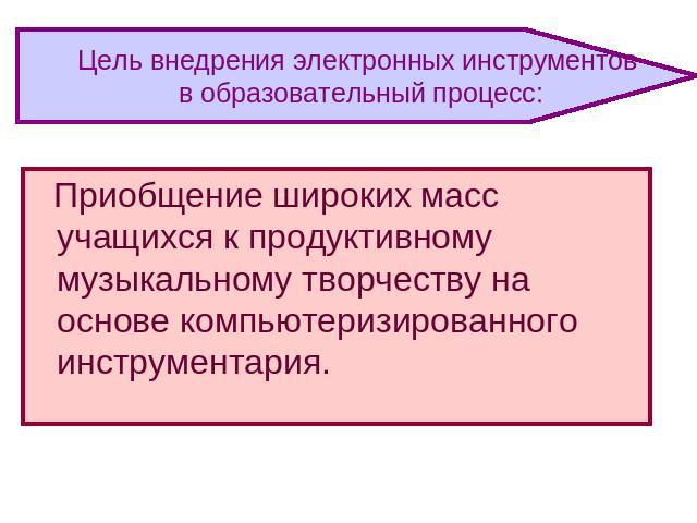 Цель внедрения электронных инструментов в образовательный процесс: Приобщение широких масс учащихся к продуктивному музыкальному творчеству на основе компьютеризированного инструментария.