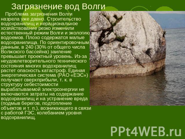 Загрязнение вод Волги Проблема загрязнения Волги назрела уже давно. Строительство водохранилищ и нерациональное хозяйствование резко изменили естественный режим Волги и экологию водоемов. Плохо содержатся малые водохранилища. По ориентировочным данн…