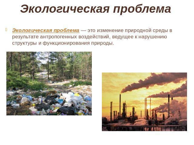 Экологическая проблема  Экологическая проблема — это изменение природной среды в результате антропогенных воздействий, ведущее к нарушению структуры и функционирования природы.
