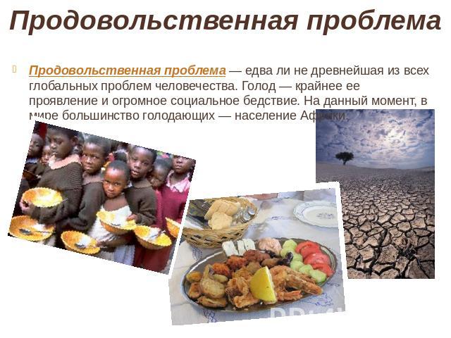 Продовольственная проблема Продовольственная проблема — едва ли не древнейшая из всех глобальных проблем человечества. Голод — крайнее ее проявление и огромное социальное бедствие. На данный момент, в мире большинство голодающих — население Африки.