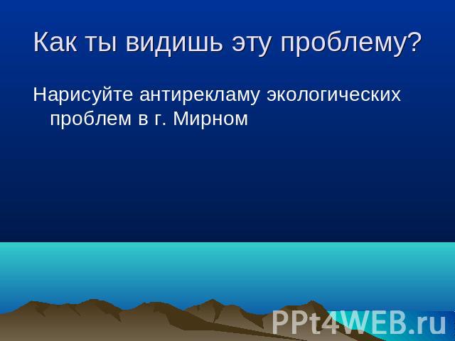 Как ты видишь эту проблему? Нарисуйте антирекламу экологических проблем в г. Мирном