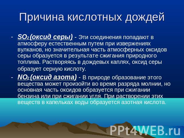 Причина кислотных дождей SO2 (оксид серы) - Эти соединения попадают в атмосферу естественным путем при извержениях вулканов, но значительная часть атмосферных оксидов серы образуется в результате сжигания природного топлива. Растворяясь в дождевых к…