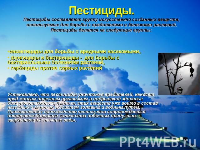 Пестициды.Пестициды составляют группу искусственно созданных веществ, используемых для борьбы с вредителями и болезнями растений. Пестициды делятся на следующие группы: инсектициды для борьбы с вредными насекомыми, фунгициды и бактерициды - для борь…