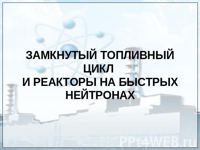 ЗАМКНУТЫЙ ТОПЛИВНЫЙ ЦИКЛ И РЕАКТОРЫ НА БЫСТРЫХ НЕЙТРОНАХ