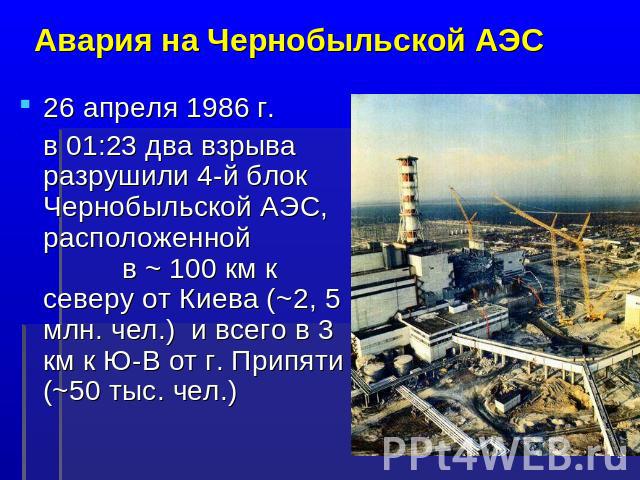 Авария на Чернобыльской АЭС 26 апреля 1986 г. в 01:23 два взрыва разрушили 4-й блок Чернобыльской АЭС, расположенной в ~ 100 км к северу от Киева (~2, 5 млн. чел.) и всего в 3 км к Ю-В от г. Припяти (~50 тыс. чел.)
