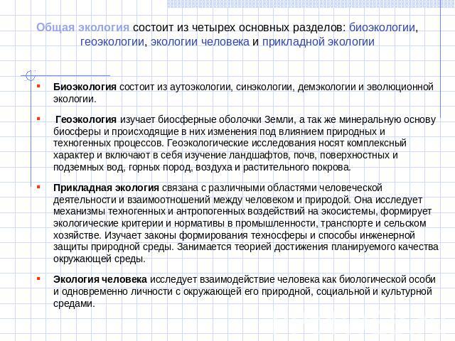 Общая экология состоит из четырех основных разделов: биоэкологии, геоэкологии, экологии человека и прикладной экологии Биоэкология состоит из аутоэкологии, синэкологии, демэкологии и эволюционной экологии.  Геоэкология изучает биосферные оболочки Зе…