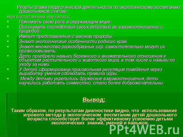 Результатами педагогической деятельности по экологическому воспитанию дошкольников считаю: мои воспитанники научились:Понимать свою роль в окружающем мире.Осознавать последствия своих действий во взаимоотношении с природой.Имеют представления о зако…