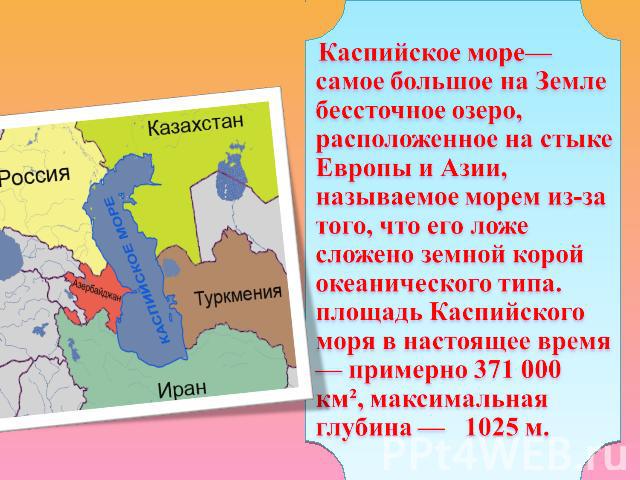 Каспийское море— самое большое на Земле бессточное озеро, расположенное на стыке Европы и Азии, называемое морем из-за того, что его ложе сложено земной корой океанического типа. площадь Каспийского моря в настоящее время — примерно 371 000 км², мак…