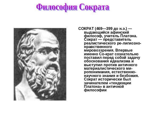 Философия Сократа СОКРАТ (469—399 до н.э.) — выдающийся афинский философ, учитель Платона. Сократ — представитель реалистического религиозно-нравственного мировоззрения. Впервые именно Сократ сознательно поставил перед собой задачу обоснования идеал…