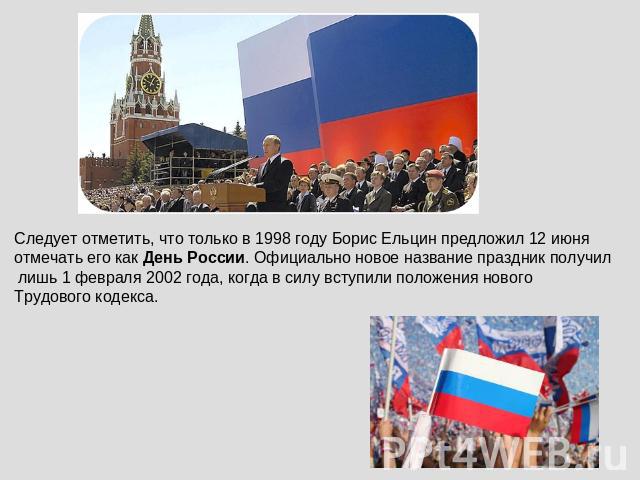 Следует отметить, что только в 1998 году Борис Ельцин предложил 12 июня отмечать его как День России. Официально новое название праздник получил лишь 1 февраля 2002 года, когда в силу вступили положения нового Трудового кодекса.