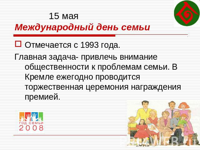15 маяМеждународный день семьи Отмечается с 1993 года.Главная задача- привлечь внимание общественности к проблемам семьи. В Кремле ежегодно проводится торжественная церемония награждения премией.