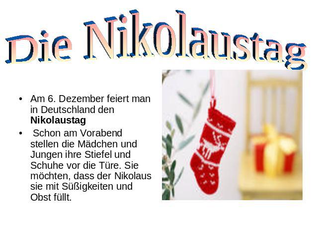 Die Nikolaustag Am 6. Dezember feiert man in Deutschland den Nikolaustag Schon am Vorabend stellen die Mädchen und Jungen ihre Stiefel und Schuhe vor die Türe. Sie möchten, dass der Nikolaus sie mit Süßigkeiten und Obst füllt.