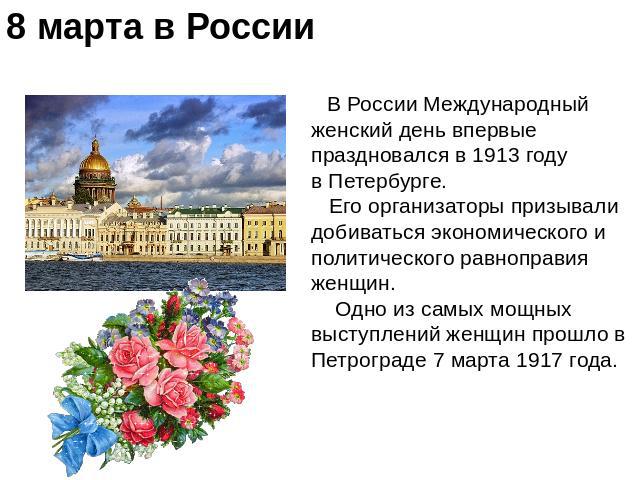 8 марта в России В России Международный женский день впервые праздновался в 1913 году в Петербурге. Его организаторы призывали добиваться экономического и политического равноправия женщин. Одно из самых мощных выступлений женщин прошло в Петрограде …
