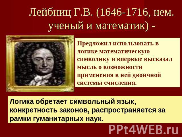 Лейбниц Г.В. (1646-1716, нем. ученый и математик) - Предложил использовать в логике математическую символику и впервые высказал мысль о возможности применения в ней двоичной системы счисления.Логика обретает символьный язык, конкретность законов, ра…