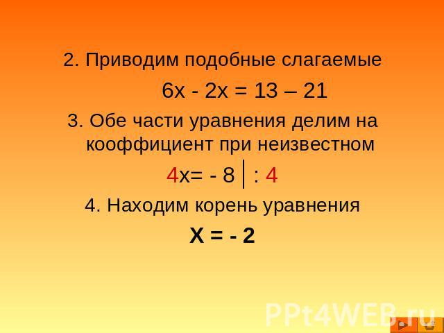 2. Приводим подобные слагаемые6x - 2x = 13 – 213. Обе части уравнения делим на кооффициент при неизвестном4x= - 8 : 44. Находим корень уравненияX = - 2
