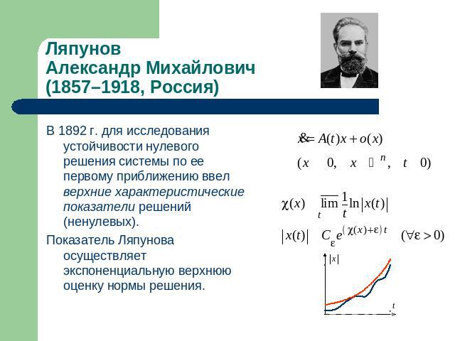 Ляпунов Александр Михайлович (1857–1918, Россия) В 1892 г. для исследования устойчивости нулевого решения системы по ее первому приближению ввел верхние характеристические показатели решений (ненулевых). Показатель Ляпунова осуществляет экспоненциал…