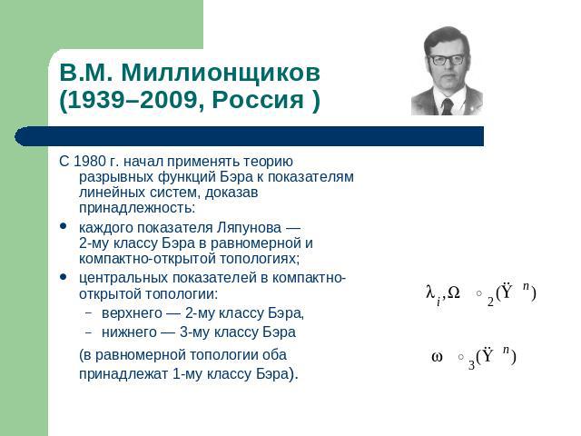 В.М. Миллионщиков(1939–2009, Россия ) С 1980 г. начал применять теорию разрывных функций Бэра к показателям линейных систем, доказав принадлежность:каждого показателя Ляпунова — 2-му классу Бэра в равномерной и компактно-открытой топологиях;централь…