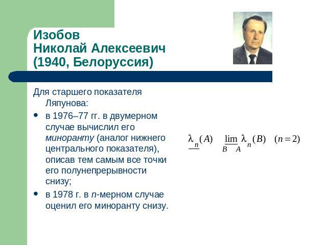 ИзобовНиколай Алексеевич(1940, Белоруссия) Для старшего показателя Ляпунова: в 1976–77 гг. в двумерном случае вычислил его миноранту (аналог нижнего центрального показателя), описав тем самым все точки его полунепрерывности снизу;в 1978 г. в n-мерно…